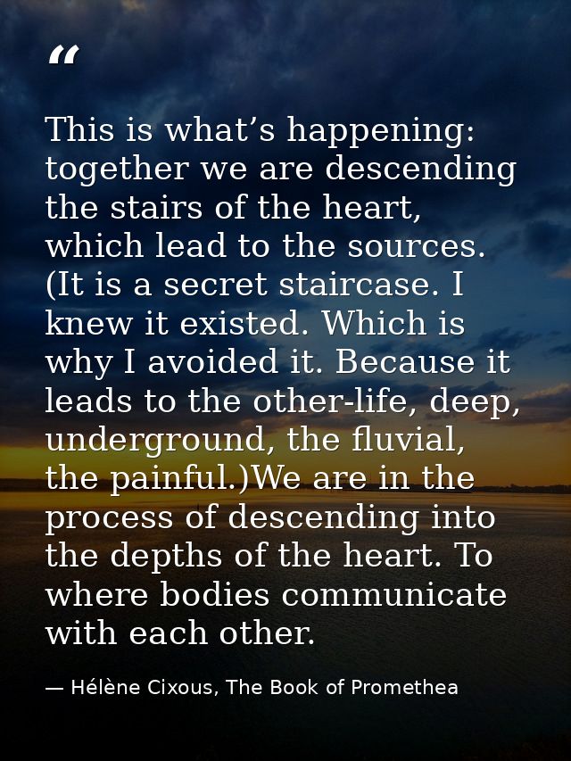 This is what’s happening: together we are descending the stairs of the heart, which lead to the sources. (It is a secret — Hélène Cixous, The Book of Promethea