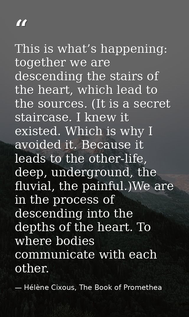 This is what’s happening: together we are descending the stairs of the heart, which lead to the sources. (It is a secret — Hélène Cixous, The Book of Promethea