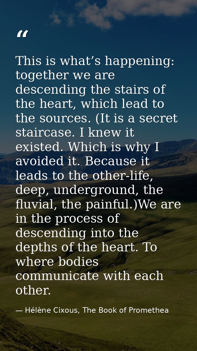 This is what’s happening: together we are descending the stairs of the heart, which lead to the sources. (It is a secret — Hélène Cixous, The Book of Promethea