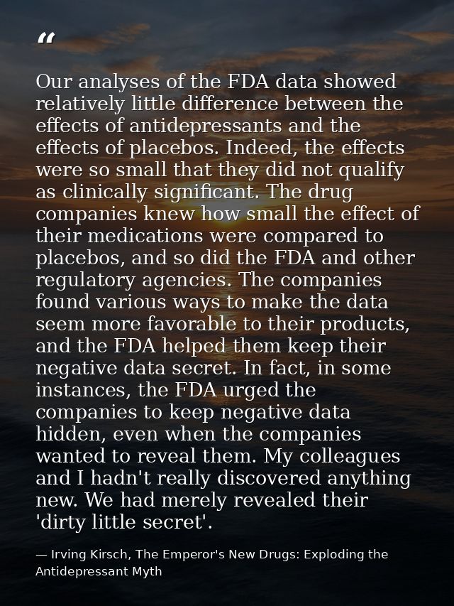 Our analyses of the FDA data showed relatively little difference between the effects of antidepressants and the effects  — Irving Kirsch, The Emperor's New Drugs: Exploding the Antidepressant Myth