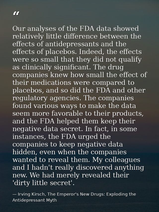 Our analyses of the FDA data showed relatively little difference between the effects of antidepressants and the effects  — Irving Kirsch, The Emperor's New Drugs: Exploding the Antidepressant Myth