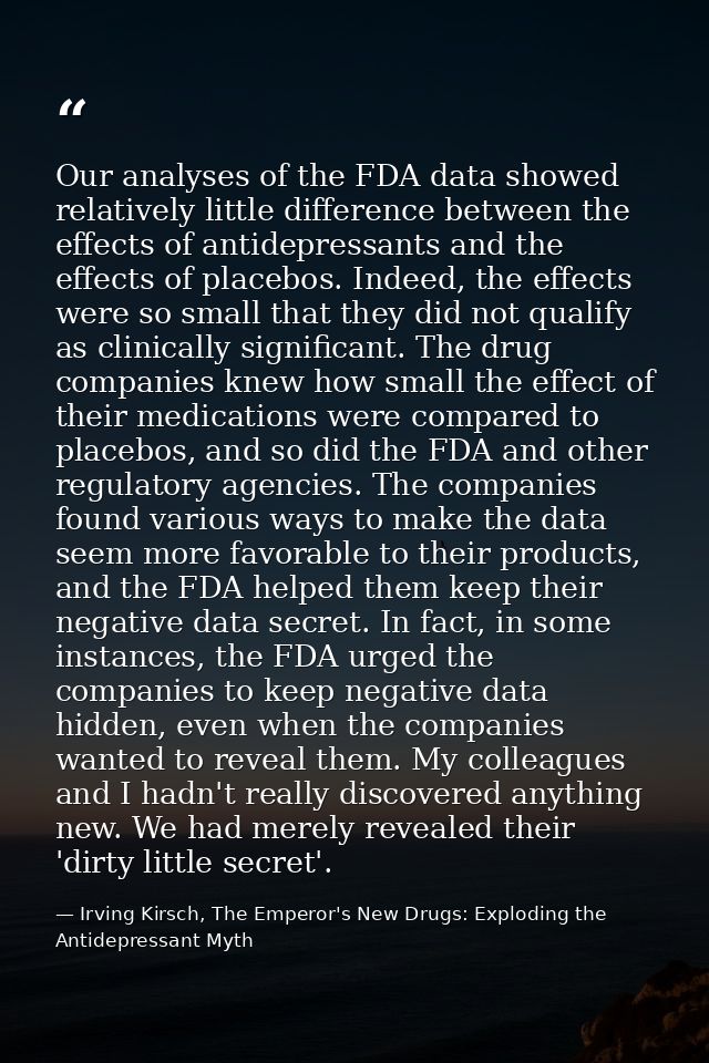 Our analyses of the FDA data showed relatively little difference between the effects of antidepressants and the effects  — Irving Kirsch, The Emperor's New Drugs: Exploding the Antidepressant Myth