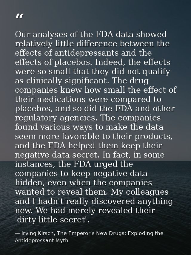 Our analyses of the FDA data showed relatively little difference between the effects of antidepressants and the effects  — Irving Kirsch, The Emperor's New Drugs: Exploding the Antidepressant Myth