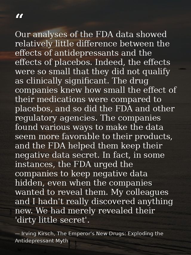 Our analyses of the FDA data showed relatively little difference between the effects of antidepressants and the effects  — Irving Kirsch, The Emperor's New Drugs: Exploding the Antidepressant Myth