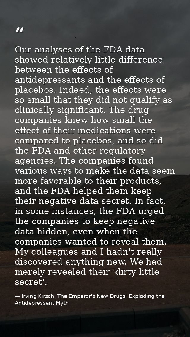 Our analyses of the FDA data showed relatively little difference between the effects of antidepressants and the effects  — Irving Kirsch, The Emperor's New Drugs: Exploding the Antidepressant Myth
