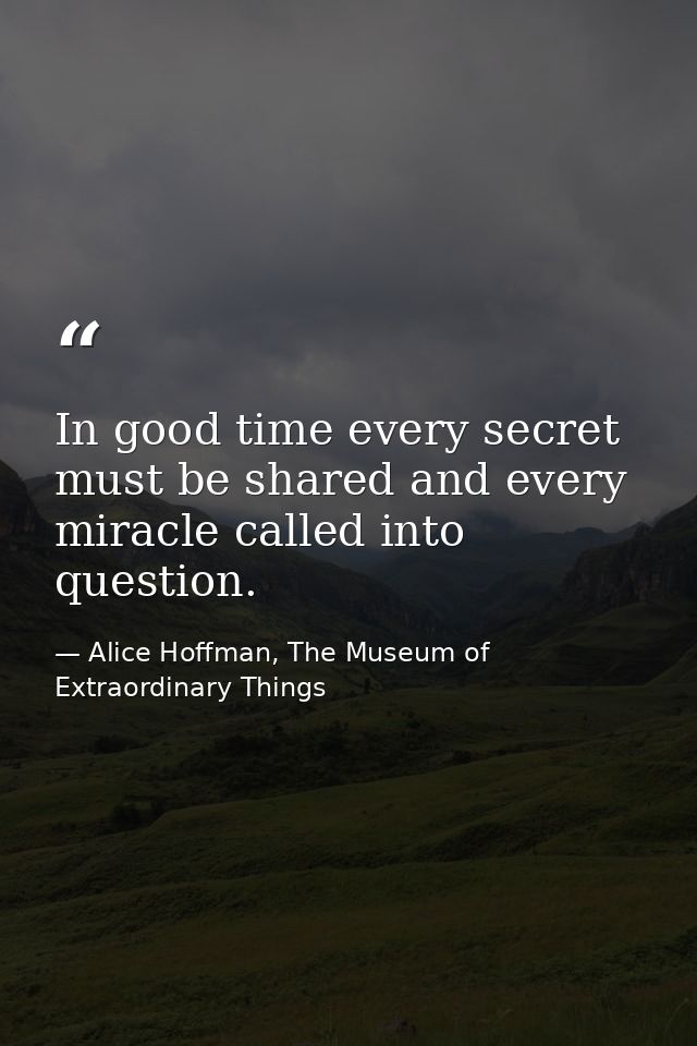 In good time every secret must be shared and every miracle called into question. — Alice Hoffman, The Museum of Extraordinary Things
