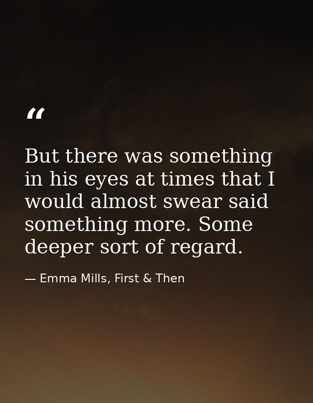 But there was something in his eyes at times that I would almost swear said something more. Some deeper sort of regard. — Emma Mills, First & Then