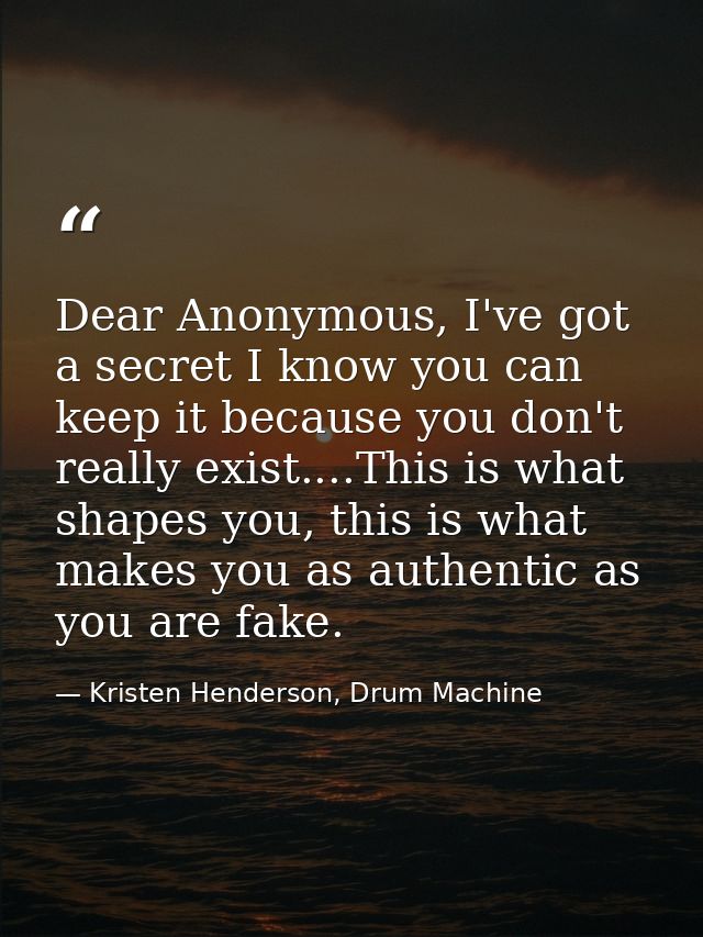 Dear Anonymous, I've got a secret I know you can keep it because you don't really exist....This is what shapes you, this — Kristen Henderson, Drum Machine