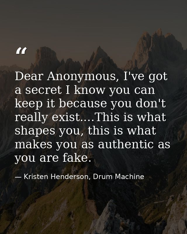 Dear Anonymous, I've got a secret I know you can keep it because you don't really exist....This is what shapes you, this — Kristen Henderson, Drum Machine