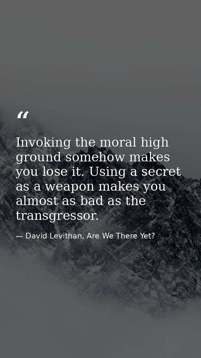 Invoking the moral high ground somehow makes you lose it. Using a secret as a weapon makes you almost as bad as the tran — David Levithan, Are We There Yet?