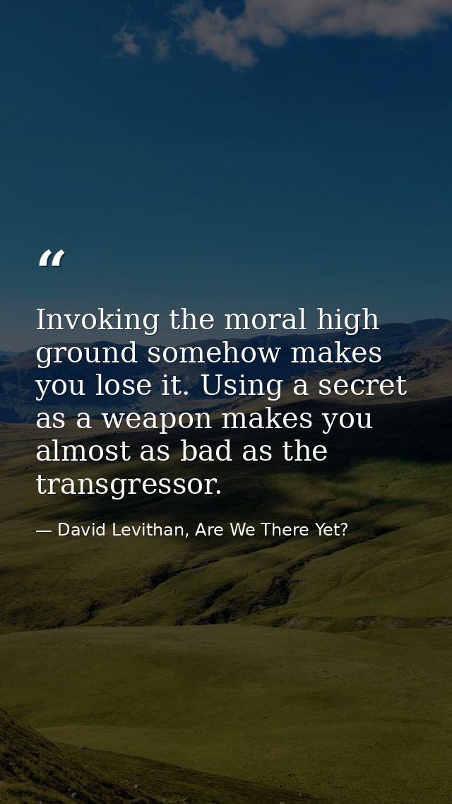 Invoking the moral high ground somehow makes you lose it. Using a secret as a weapon makes you almost as bad as the tran — David Levithan, Are We There Yet?