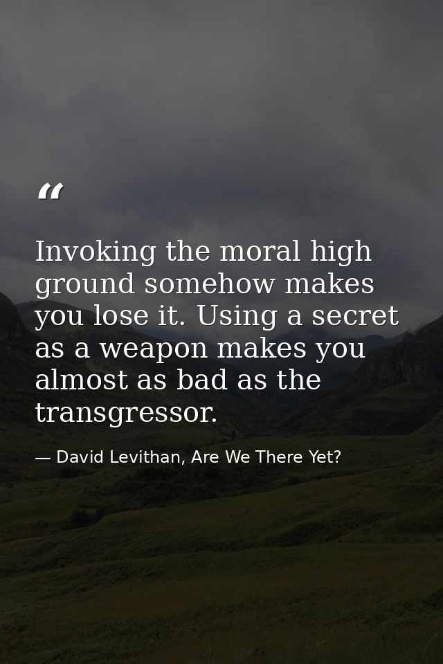 Invoking the moral high ground somehow makes you lose it. Using a secret as a weapon makes you almost as bad as the tran — David Levithan, Are We There Yet?