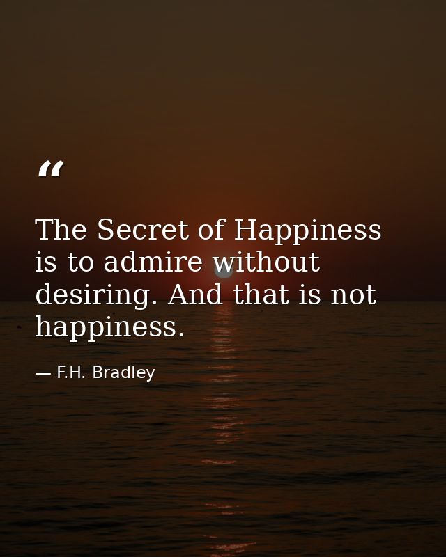 The Secret of Happiness is to admire without desiring. And that is not happiness. — F.H. Bradley