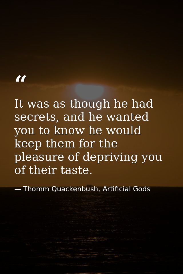 It was as though he had secrets, and he wanted you to know he would keep them for the pleasure of depriving you of their — Thomm Quackenbush, Artificial Gods