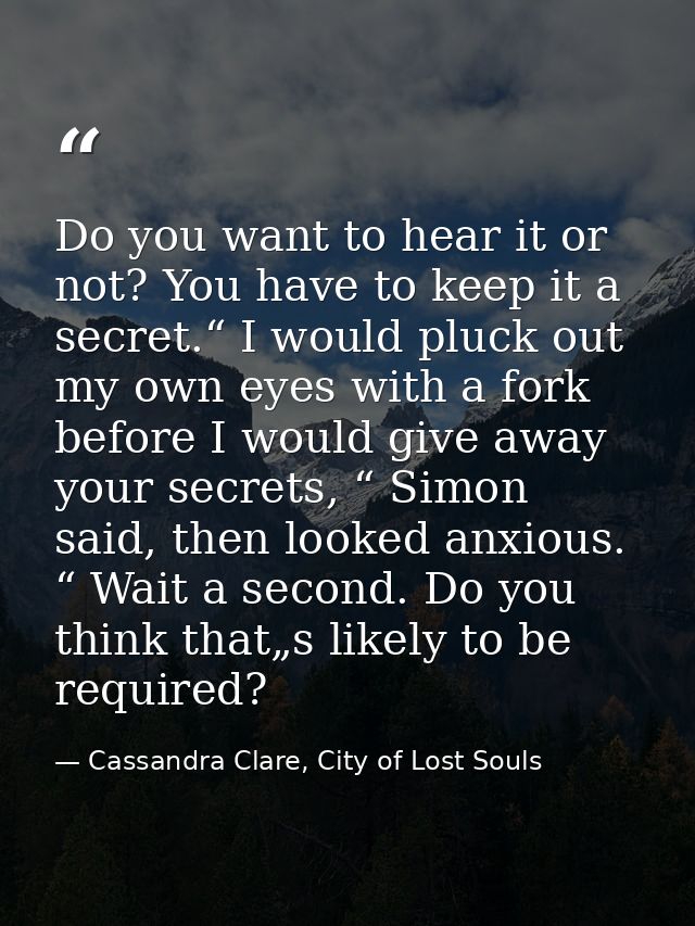 Do you want to hear it or not? You have to keep it a secret.“ I would pluck out my own eyes with a fork before I would g — Cassandra Clare, City of Lost Souls