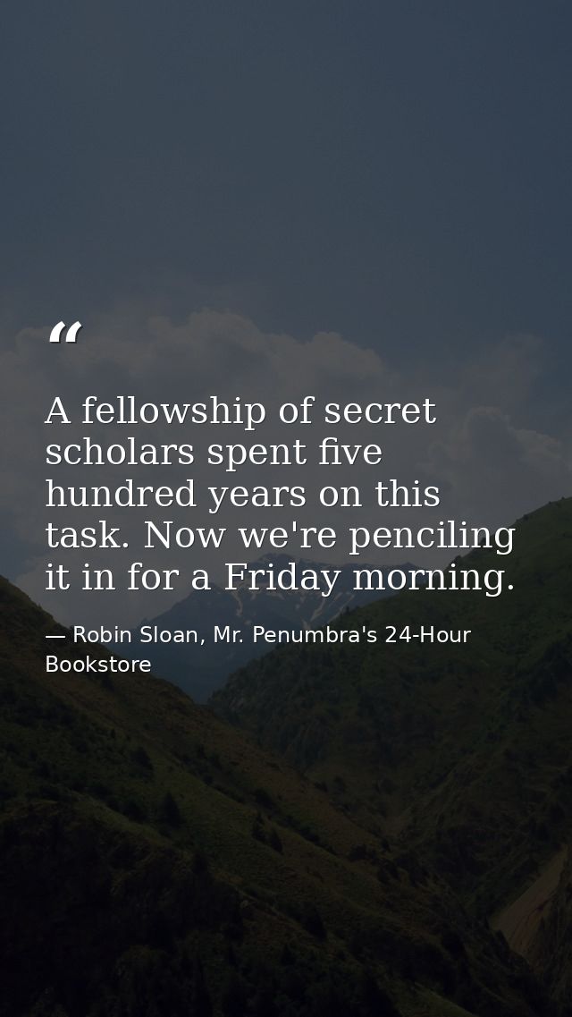 A fellowship of secret scholars spent five hundred years on this task. Now we're penciling it in for a Friday morning. — Robin Sloan, Mr. Penumbra's 24-Hour Bookstore