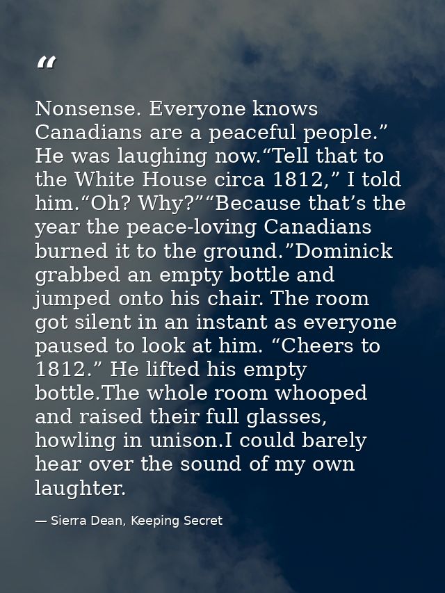 Nonsense. Everyone knows Canadians are a peaceful people.” He was laughing now.“Tell that to the White House circa 1812, — Sierra Dean, Keeping Secret