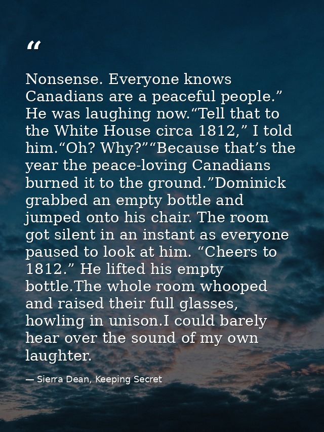 Nonsense. Everyone knows Canadians are a peaceful people.” He was laughing now.“Tell that to the White House circa 1812, — Sierra Dean, Keeping Secret
