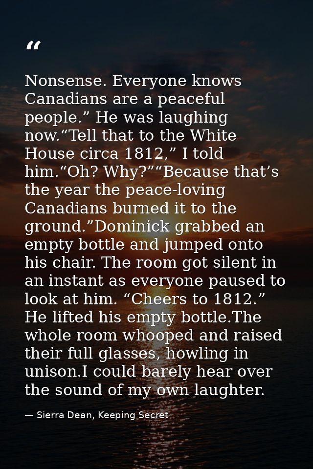 Nonsense. Everyone knows Canadians are a peaceful people.” He was laughing now.“Tell that to the White House circa 1812, — Sierra Dean, Keeping Secret