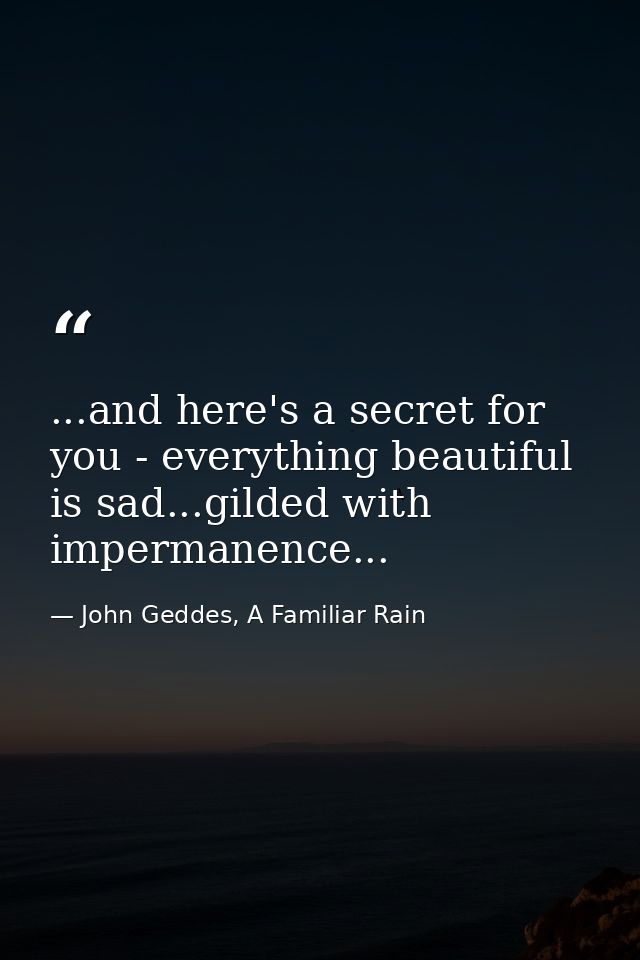...and here's a secret for you - everything beautiful is sad...gilded with impermanence... — John Geddes, A Familiar Rain