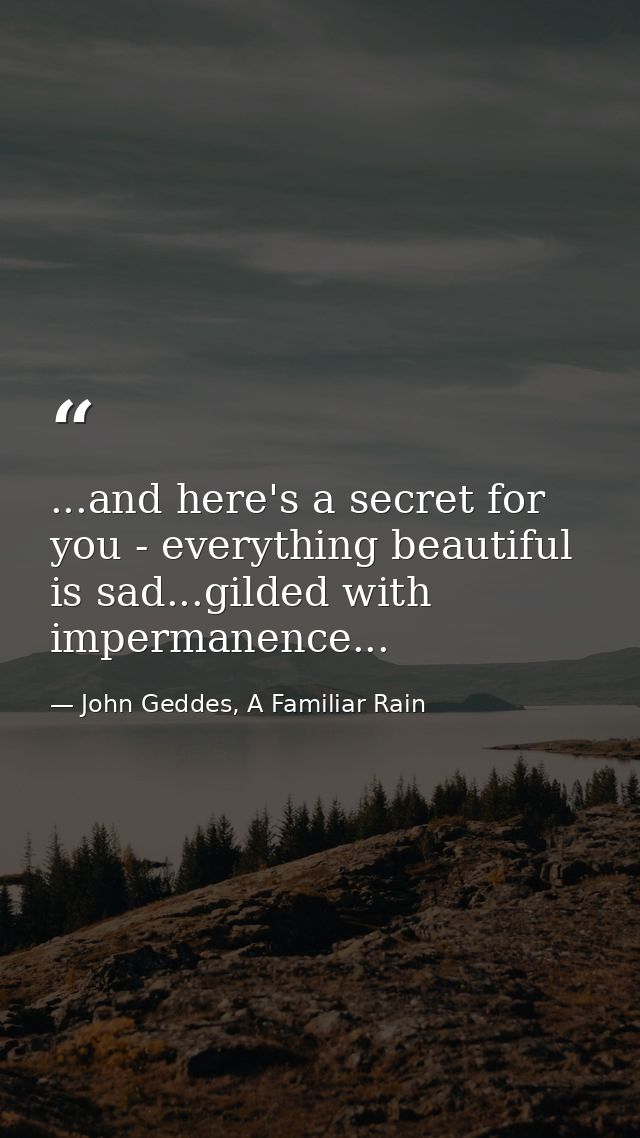 ...and here's a secret for you - everything beautiful is sad...gilded with impermanence... — John Geddes, A Familiar Rain