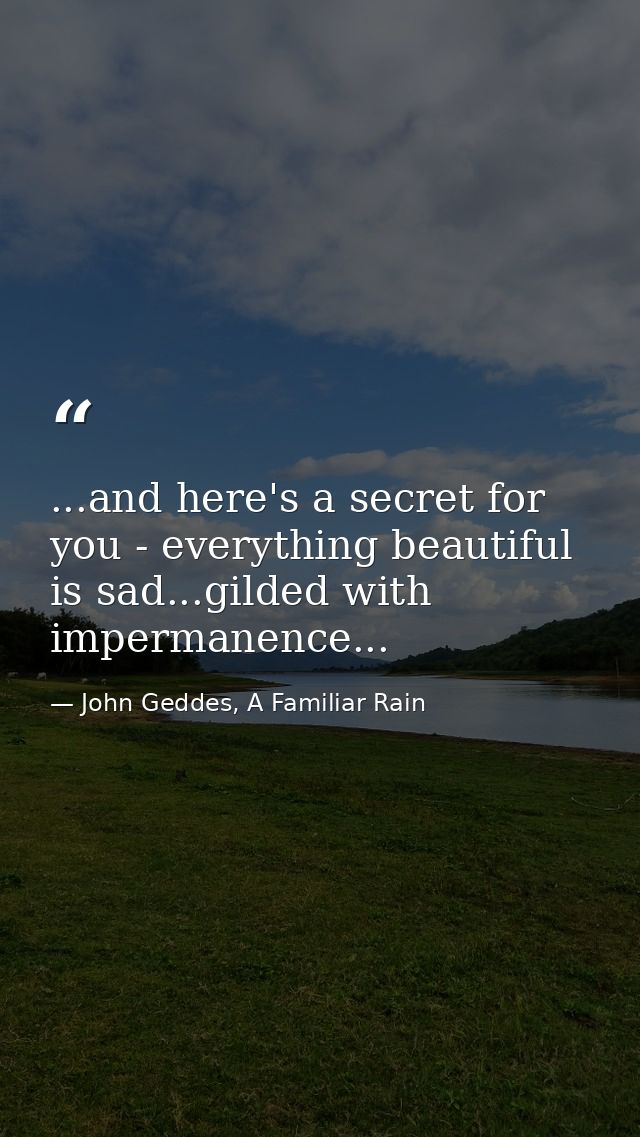 ...and here's a secret for you - everything beautiful is sad...gilded with impermanence... — John Geddes, A Familiar Rain