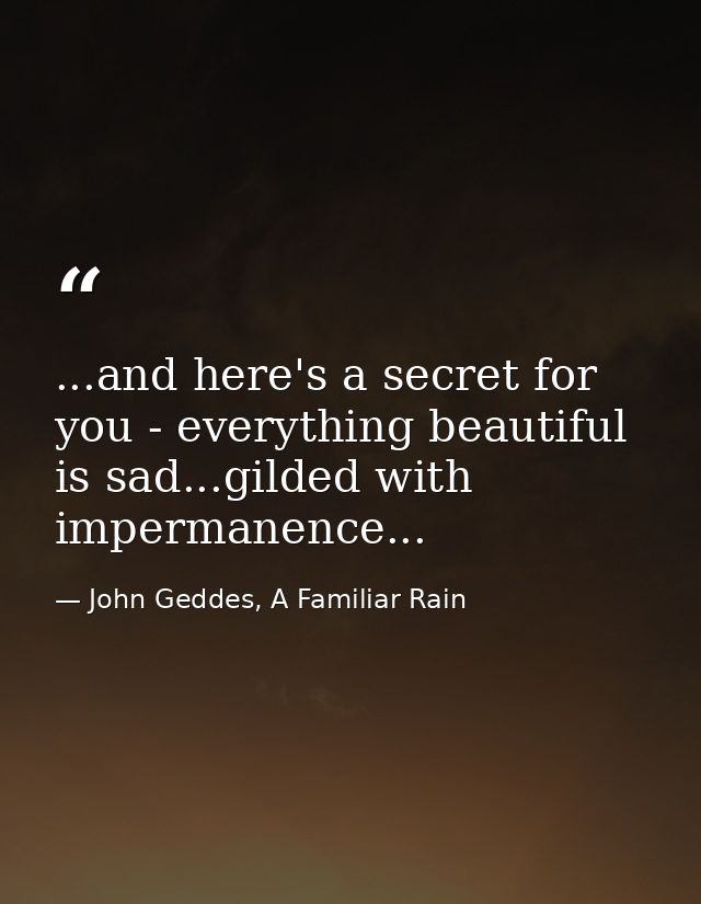 ...and here's a secret for you - everything beautiful is sad...gilded with impermanence... — John Geddes, A Familiar Rain