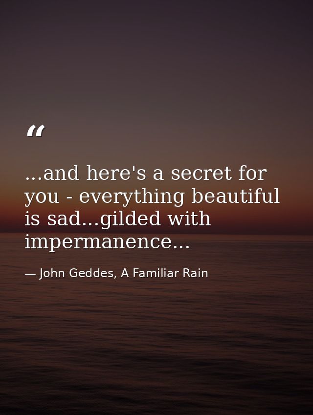 ...and here's a secret for you - everything beautiful is sad...gilded with impermanence... — John Geddes, A Familiar Rain