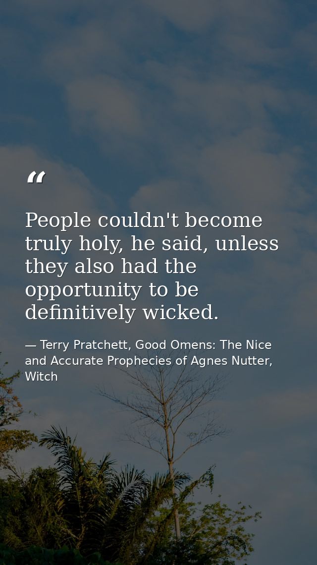 People couldn't become truly holy, he said, unless they also had the opportunity to be definitively wicked. — Terry Pratchett, Good Omens: The Nice and Accurate Prophecies of Agnes Nutter, Witch