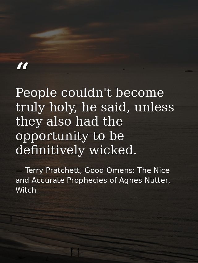 People couldn't become truly holy, he said, unless they also had the opportunity to be definitively wicked. — Terry Pratchett, Good Omens: The Nice and Accurate Prophecies of Agnes Nutter, Witch