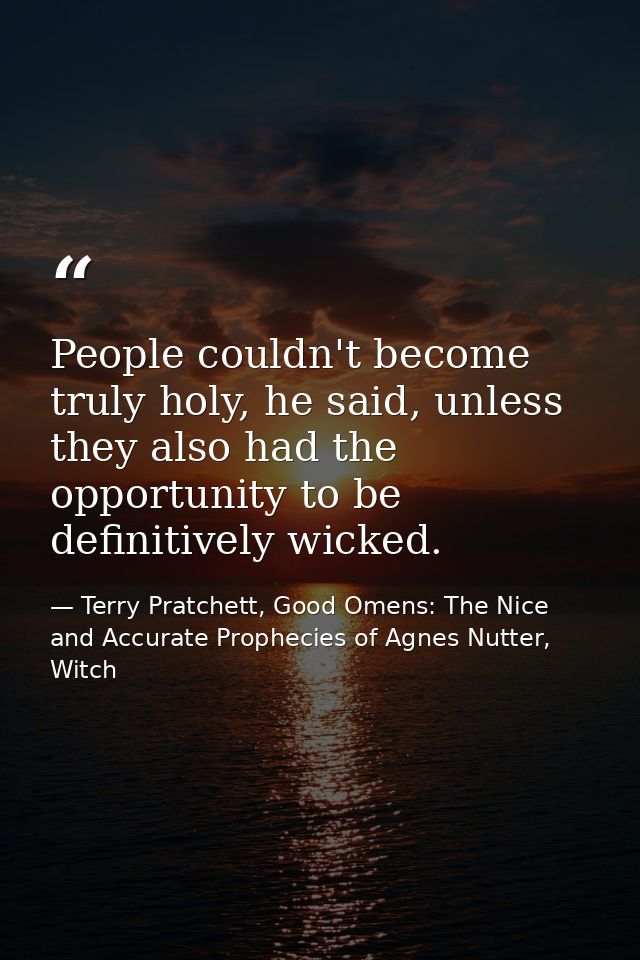 People couldn't become truly holy, he said, unless they also had the opportunity to be definitively wicked. — Terry Pratchett, Good Omens: The Nice and Accurate Prophecies of Agnes Nutter, Witch
