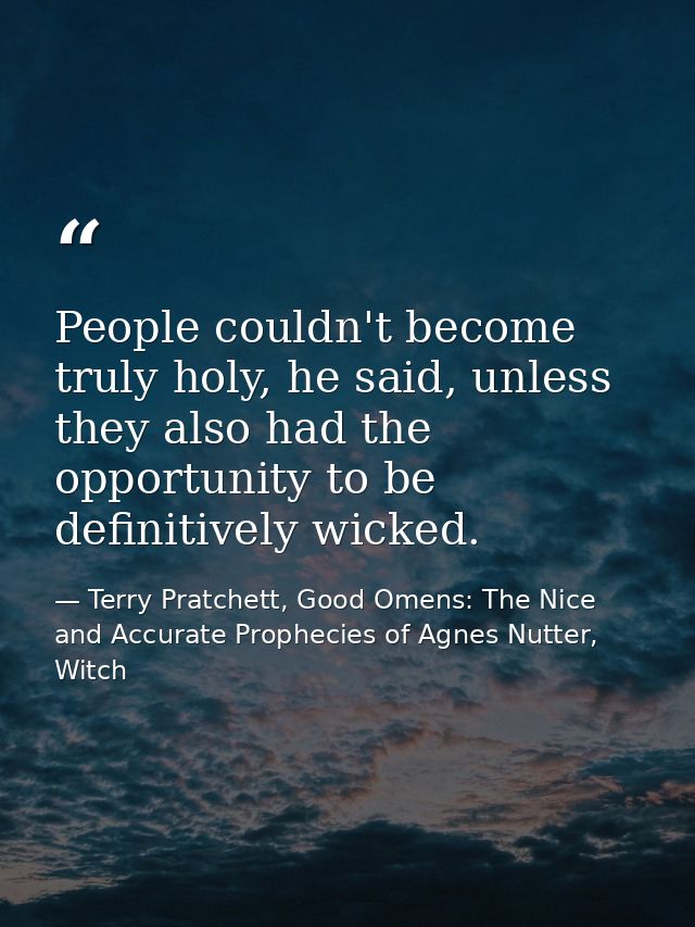 People couldn't become truly holy, he said, unless they also had the opportunity to be definitively wicked. — Terry Pratchett, Good Omens: The Nice and Accurate Prophecies of Agnes Nutter, Witch