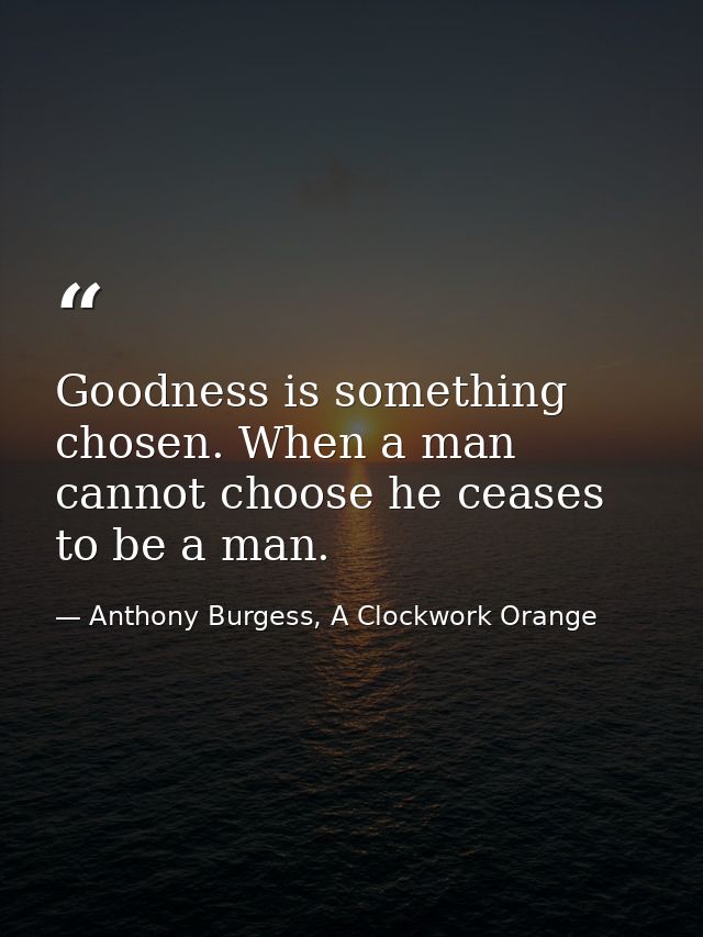 Goodness is something chosen. When a man cannot choose he ceases to be a man. — Anthony Burgess, A Clockwork Orange