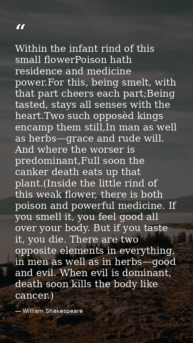 Within the infant rind of this small flowerPoison hath residence and medicine power.For this, being smelt, with that par — William Shakespeare