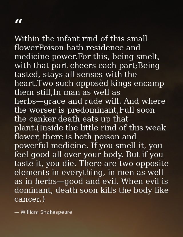 Within the infant rind of this small flowerPoison hath residence and medicine power.For this, being smelt, with that par — William Shakespeare