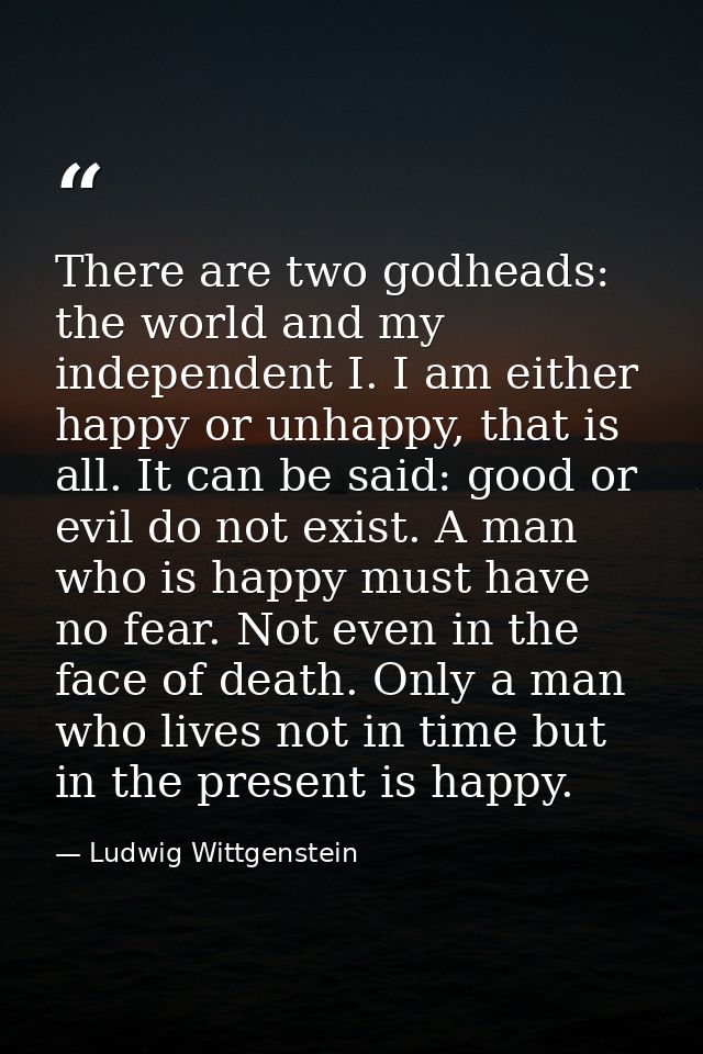 There are two godheads: the world and my independent I. I am either happy or unhappy, that is all. It can be said: good  — Ludwig Wittgenstein