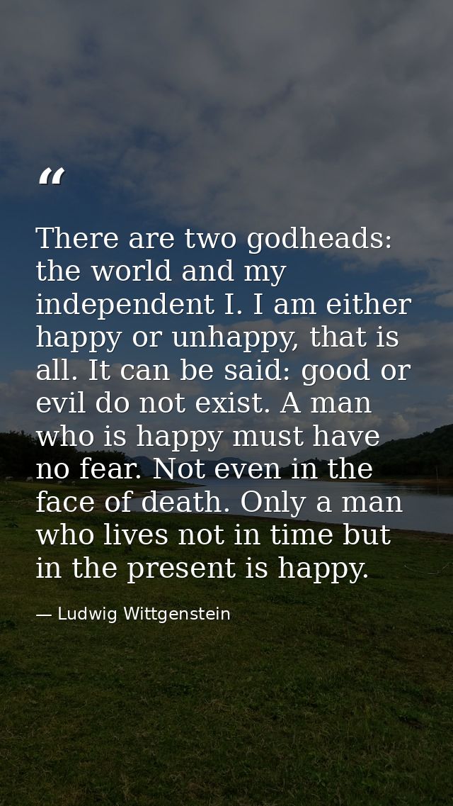 There are two godheads: the world and my independent I. I am either happy or unhappy, that is all. It can be said: good  — Ludwig Wittgenstein