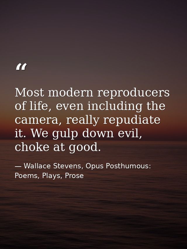 Most modern reproducers of life, even including the camera, really repudiate it. We gulp down evil, choke at good. — Wallace Stevens, Opus Posthumous: Poems, Plays, Prose