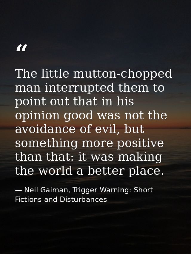 The little mutton-chopped man interrupted them to point out that in his opinion good was not the avoidance of evil, but  — Neil Gaiman, Trigger Warning: Short Fictions and Disturbances