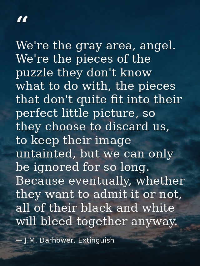 We're the gray area, angel. We're the pieces of the puzzle they don't know what to do with, the pieces that don't quite  — J.M. Darhower, Extinguish