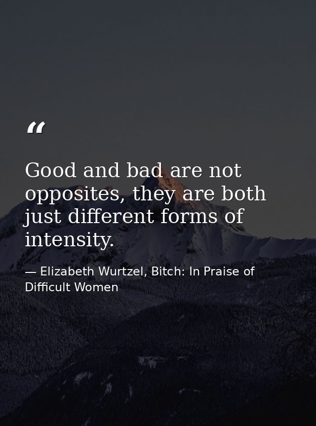 Good and bad are not opposites, they are both just different forms of intensity. — Elizabeth Wurtzel, Bitch: In Praise of Difficult Women