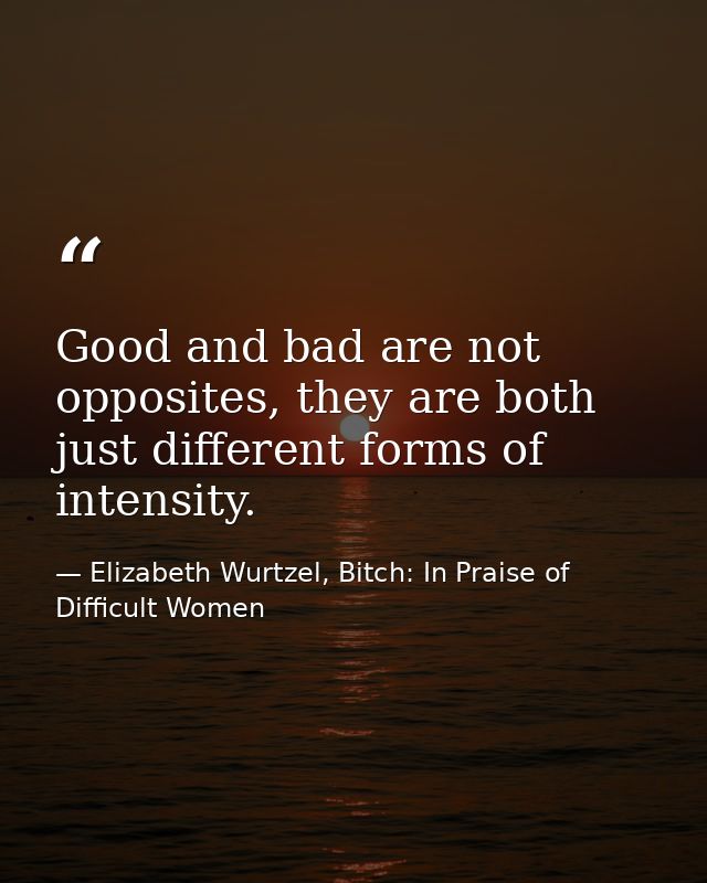 Good and bad are not opposites, they are both just different forms of intensity. — Elizabeth Wurtzel, Bitch: In Praise of Difficult Women