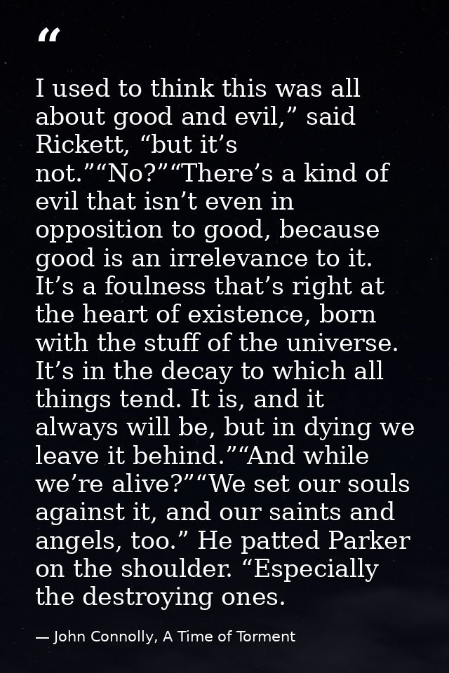 I used to think this was all about good and evil,” said Rickett, “but it’s not.”“No?”“There’s a kind of evil that isn’t  — John Connolly, A Time of Torment