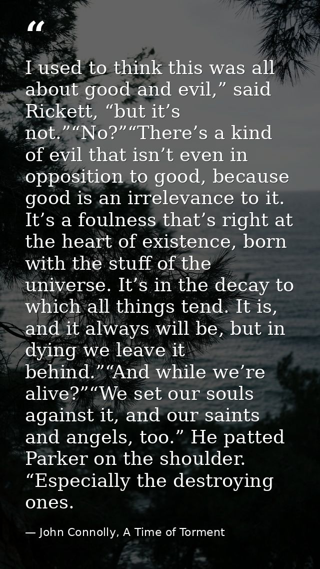 I used to think this was all about good and evil,” said Rickett, “but it’s not.”“No?”“There’s a kind of evil that isn’t  — John Connolly, A Time of Torment
