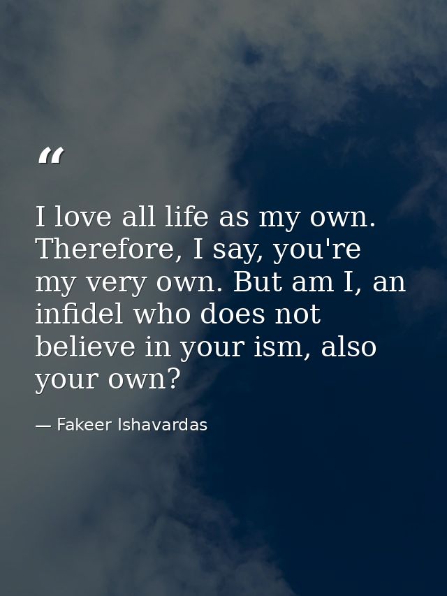 I love all life as my own. Therefore, I say, you're my very own. But am I, an infidel who does not believe in your ism,  — Fakeer Ishavardas