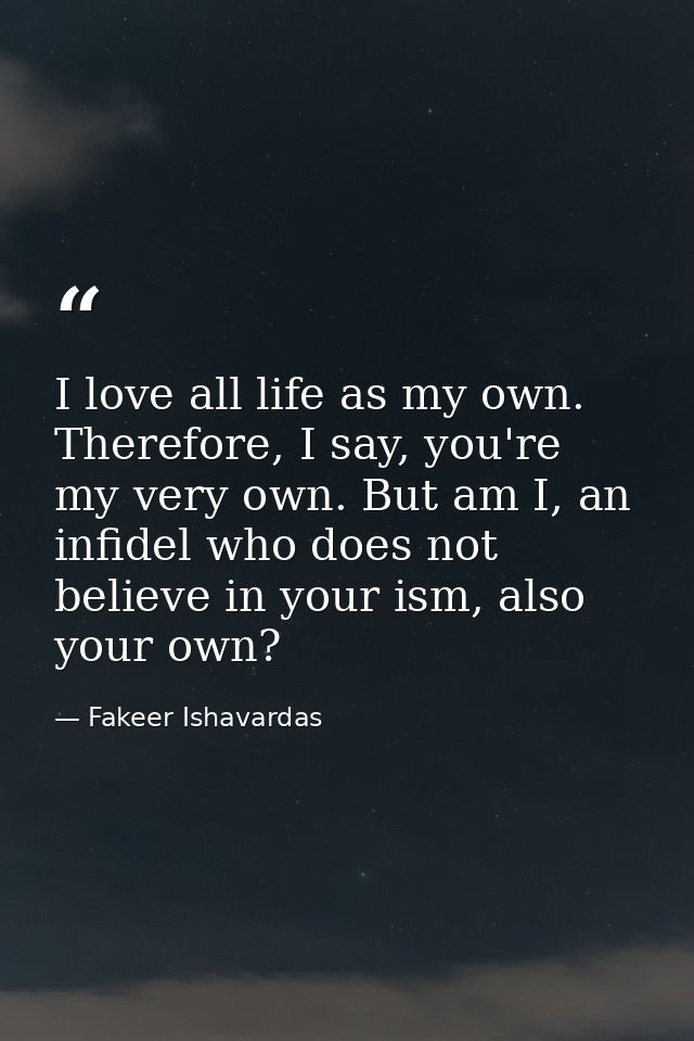 I love all life as my own. Therefore, I say, you're my very own. But am I, an infidel who does not believe in your ism,  — Fakeer Ishavardas