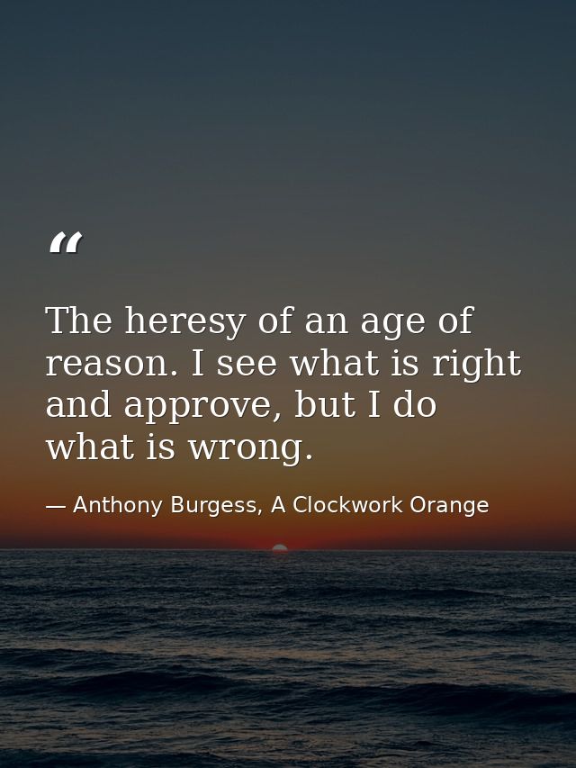 The heresy of an age of reason. I see what is right and approve, but I do what is wrong. — Anthony Burgess, A Clockwork Orange