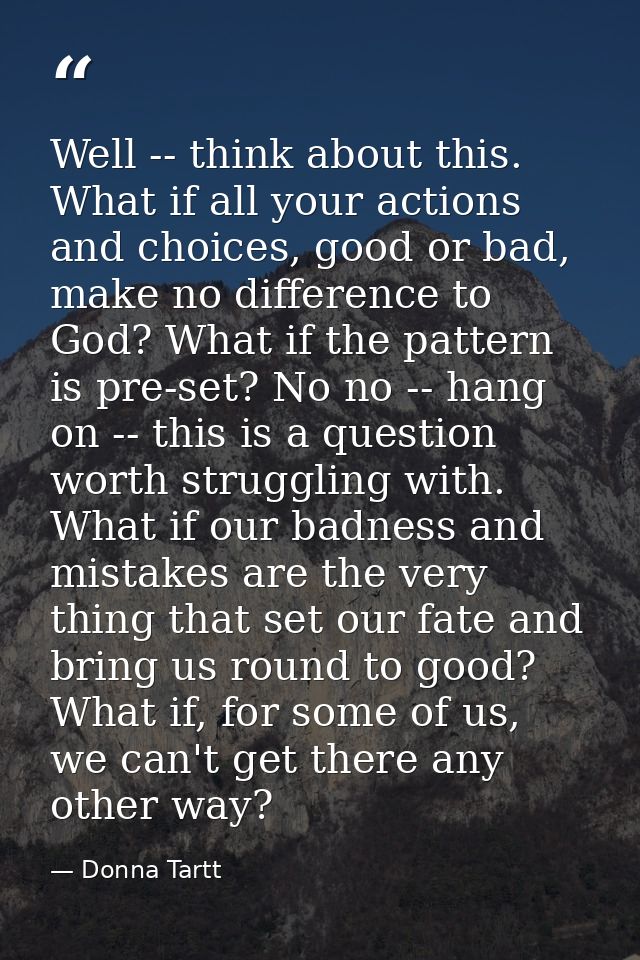 Well -- think about this. What if all your actions and choices, good or bad, make no difference to God? What if the patt — Donna Tartt