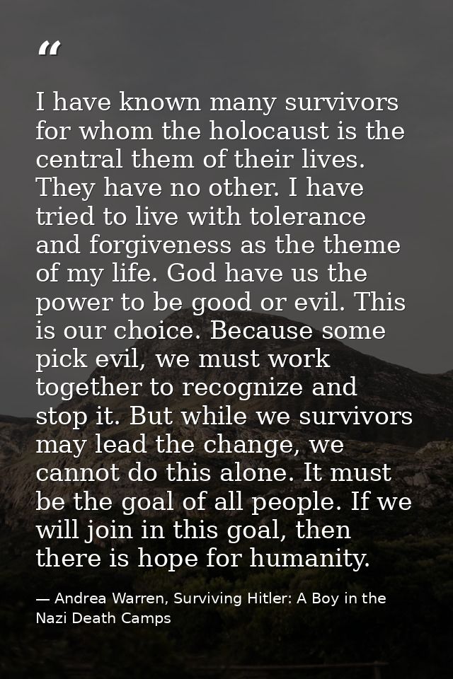 I have known many survivors for whom the holocaust is the central them of their lives. They have no other. I have tried  — Andrea Warren, Surviving Hitler: A Boy in the Nazi Death Camps