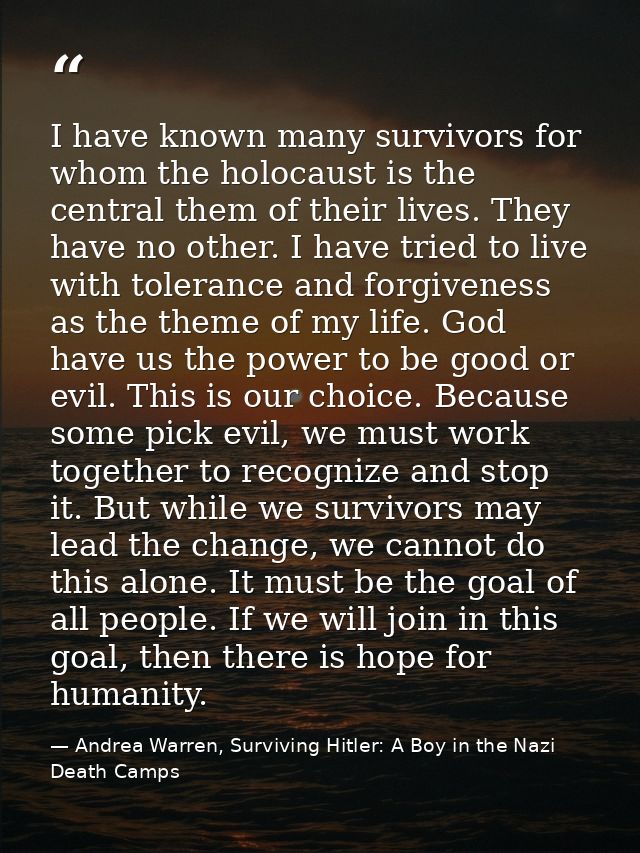 I have known many survivors for whom the holocaust is the central them of their lives. They have no other. I have tried  — Andrea Warren, Surviving Hitler: A Boy in the Nazi Death Camps